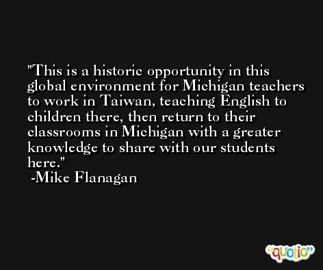 This is a historic opportunity in this global environment for Michigan teachers to work in Taiwan, teaching English to children there, then return to their classrooms in Michigan with a greater knowledge to share with our students here. -Mike Flanagan