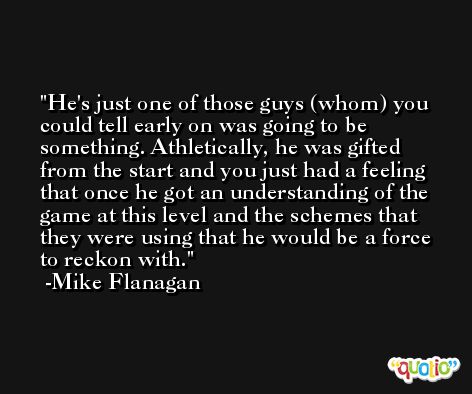 He's just one of those guys (whom) you could tell early on was going to be something. Athletically, he was gifted from the start and you just had a feeling that once he got an understanding of the game at this level and the schemes that they were using that he would be a force to reckon with. -Mike Flanagan