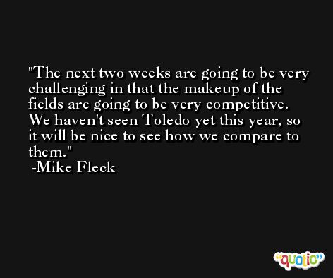 The next two weeks are going to be very challenging in that the makeup of the fields are going to be very competitive. We haven't seen Toledo yet this year, so it will be nice to see how we compare to them. -Mike Fleck