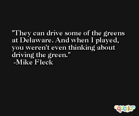 They can drive some of the greens at Delaware. And when I played, you weren't even thinking about driving the green. -Mike Fleck