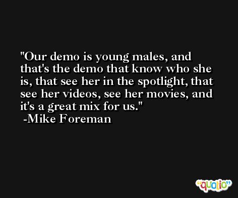 Our demo is young males, and that's the demo that know who she is, that see her in the spotlight, that see her videos, see her movies, and it's a great mix for us. -Mike Foreman