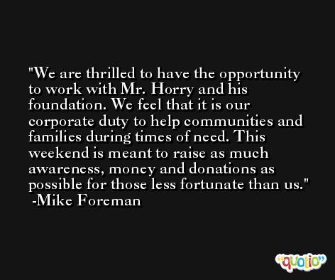 We are thrilled to have the opportunity to work with Mr. Horry and his foundation. We feel that it is our corporate duty to help communities and families during times of need. This weekend is meant to raise as much awareness, money and donations as possible for those less fortunate than us. -Mike Foreman