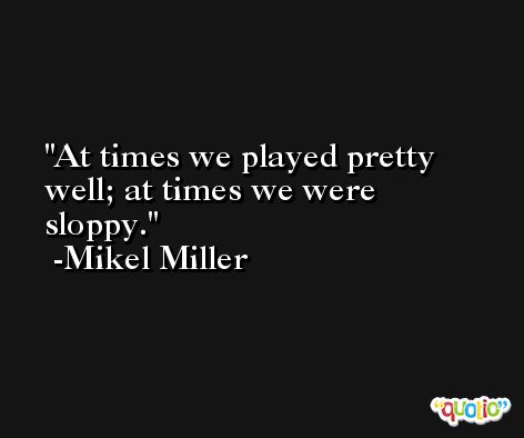 At times we played pretty well; at times we were sloppy. -Mikel Miller