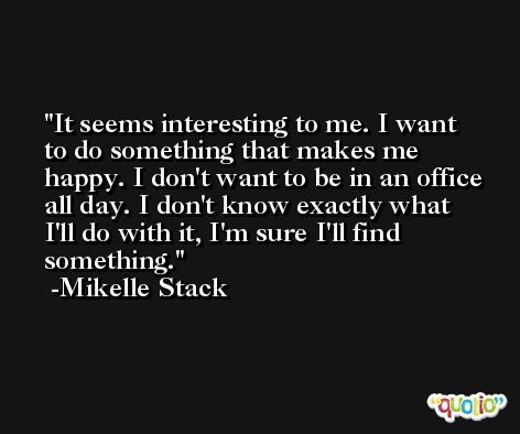 It seems interesting to me. I want to do something that makes me happy. I don't want to be in an office all day. I don't know exactly what I'll do with it, I'm sure I'll find something. -Mikelle Stack