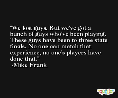We lost guys. But we've got a bunch of guys who've been playing. These guys have been to three state finals. No one can match that experience, no one's players have done that. -Mike Frank