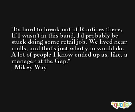 Its hard to break out of Routines there, If I wasn't in this band, I'd probably be stuck doing some retail job. We lived near malls, and that's just what you would do. A lot of people I know ended up as, like, a manager at the Gap. -Mikey Way