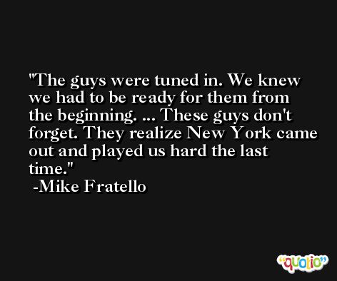 The guys were tuned in. We knew we had to be ready for them from the beginning. ... These guys don't forget. They realize New York came out and played us hard the last time. -Mike Fratello