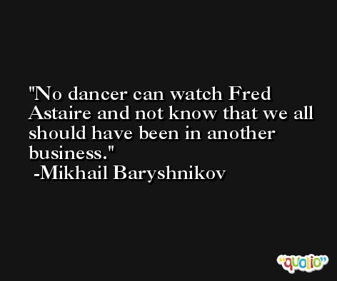 No dancer can watch Fred Astaire and not know that we all should have been in another business. -Mikhail Baryshnikov