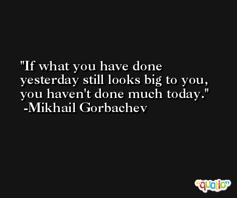 If what you have done yesterday still looks big to you, you haven't done much today. -Mikhail Gorbachev