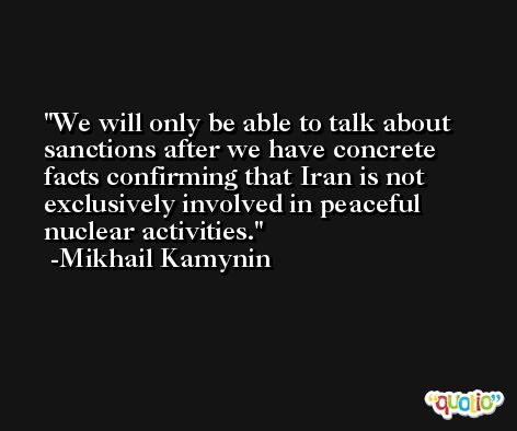 We will only be able to talk about sanctions after we have concrete facts confirming that Iran is not exclusively involved in peaceful nuclear activities. -Mikhail Kamynin