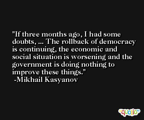 If three months ago, I had some doubts, ... The rollback of democracy is continuing, the economic and social situation is worsening and the government is doing nothing to improve these things. -Mikhail Kasyanov