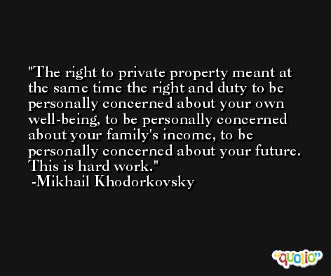 The right to private property meant at the same time the right and duty to be personally concerned about your own well-being, to be personally concerned about your family's income, to be personally concerned about your future. This is hard work. -Mikhail Khodorkovsky