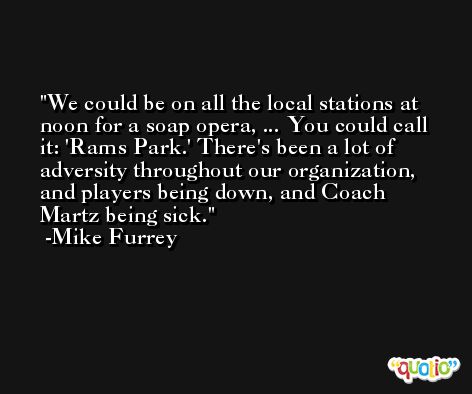We could be on all the local stations at noon for a soap opera, ... You could call it: 'Rams Park.' There's been a lot of adversity throughout our organization, and players being down, and Coach Martz being sick. -Mike Furrey