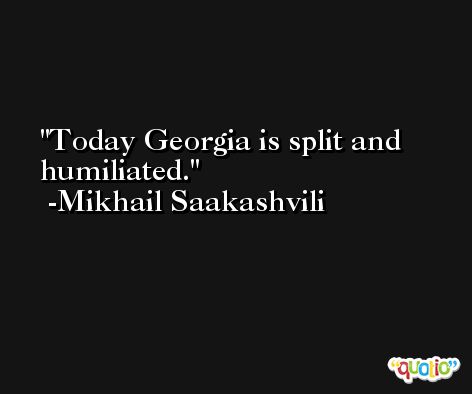 Today Georgia is split and humiliated. -Mikhail Saakashvili