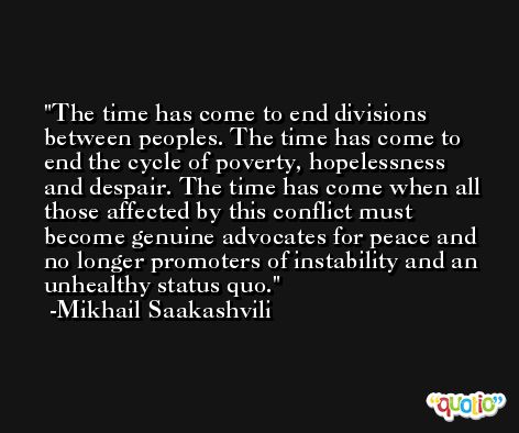 The time has come to end divisions between peoples. The time has come to end the cycle of poverty, hopelessness and despair. The time has come when all those affected by this conflict must become genuine advocates for peace and no longer promoters of instability and an unhealthy status quo. -Mikhail Saakashvili