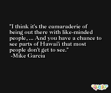 I think it's the camaraderie of being out there with like-minded people, ... And you have a chance to see parts of Hawai'i that most people don't get to see. -Mike Garcia