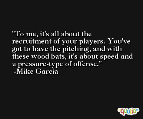 To me, it's all about the recruitment of your players. You've got to have the pitching, and with these wood bats, it's about speed and a pressure-type of offense. -Mike Garcia