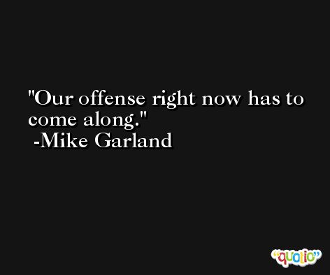 Our offense right now has to come along. -Mike Garland