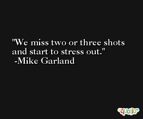 We miss two or three shots and start to stress out. -Mike Garland