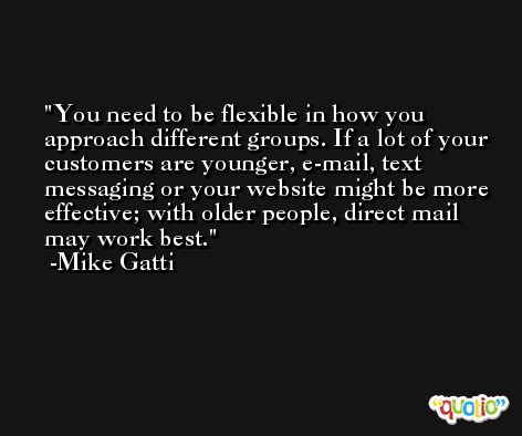 You need to be flexible in how you approach different groups. If a lot of your customers are younger, e-mail, text messaging or your website might be more effective; with older people, direct mail may work best. -Mike Gatti
