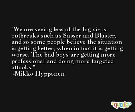 We are seeing less of the big virus outbreaks such as Sasser and Blaster, and so some people believe the situation is getting better, when in fact it is getting worse. The bad boys are getting more professional and doing more targeted attacks. -Mikko Hypponen