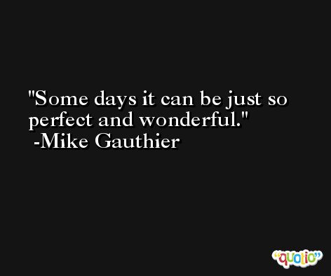 Some days it can be just so perfect and wonderful. -Mike Gauthier