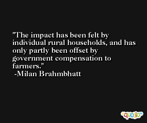 The impact has been felt by individual rural households, and has only partly been offset by government compensation to farmers. -Milan Brahmbhatt