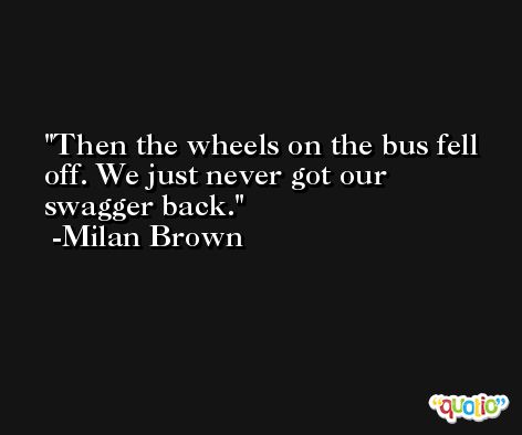 Then the wheels on the bus fell off. We just never got our swagger back. -Milan Brown