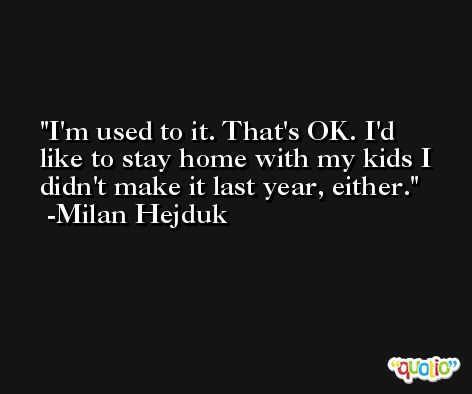 I'm used to it. That's OK. I'd like to stay home with my kids I didn't make it last year, either. -Milan Hejduk