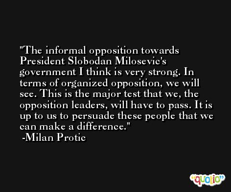 The informal opposition towards President Slobodan Milosevic's government I think is very strong. In terms of organized opposition, we will see. This is the major test that we, the opposition leaders, will have to pass. It is up to us to persuade these people that we can make a difference. -Milan Protic