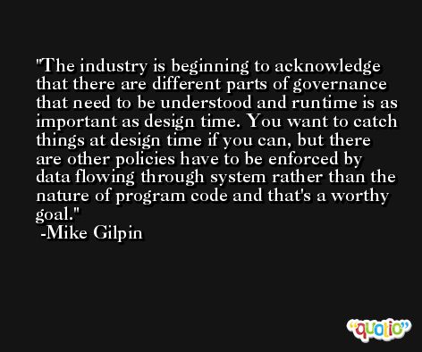 The industry is beginning to acknowledge that there are different parts of governance that need to be understood and runtime is as important as design time. You want to catch things at design time if you can, but there are other policies have to be enforced by data flowing through system rather than the nature of program code and that's a worthy goal. -Mike Gilpin