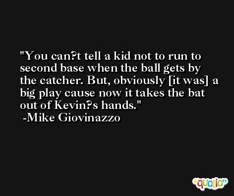 You can?t tell a kid not to run to second base when the ball gets by the catcher. But, obviously [it was] a big play cause now it takes the bat out of Kevin?s hands. -Mike Giovinazzo