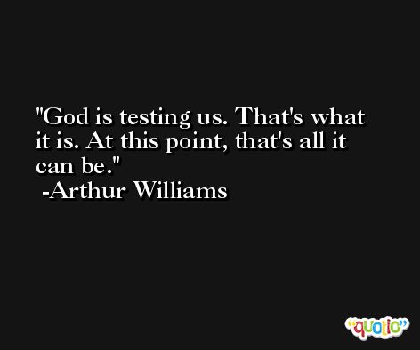 God is testing us. That's what it is. At this point, that's all it can be. -Arthur Williams