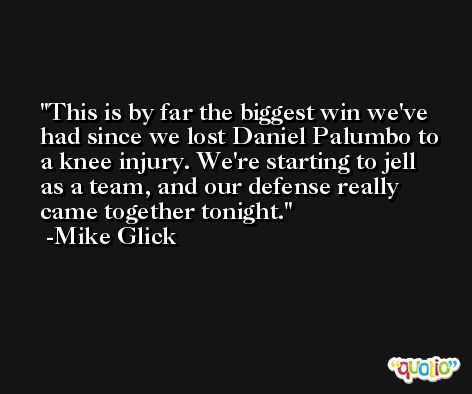 This is by far the biggest win we've had since we lost Daniel Palumbo to a knee injury. We're starting to jell as a team, and our defense really came together tonight. -Mike Glick