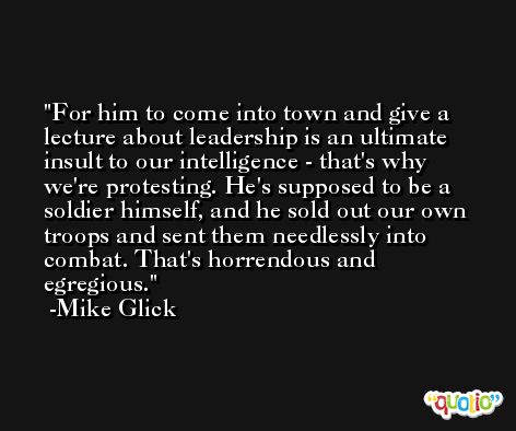 For him to come into town and give a lecture about leadership is an ultimate insult to our intelligence - that's why we're protesting. He's supposed to be a soldier himself, and he sold out our own troops and sent them needlessly into combat. That's horrendous and egregious. -Mike Glick