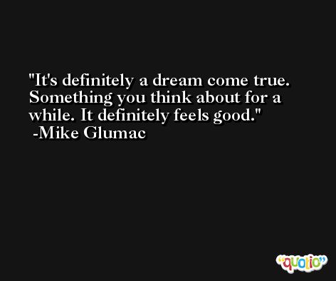 It's definitely a dream come true. Something you think about for a while. It definitely feels good. -Mike Glumac