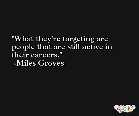 What they're targeting are people that are still active in their careers. -Miles Groves