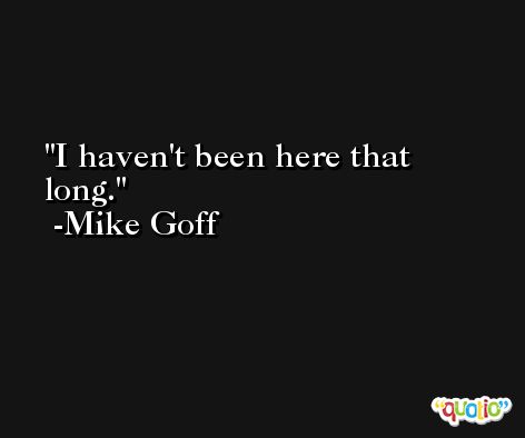 I haven't been here that long. -Mike Goff