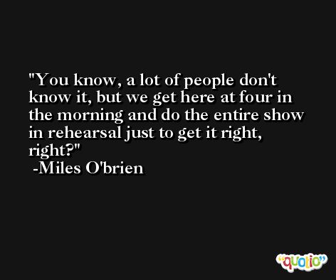 You know, a lot of people don't know it, but we get here at four in the morning and do the entire show in rehearsal just to get it right, right? -Miles O'brien