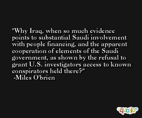 Why Iraq, when so much evidence points to substantial Saudi involvement with people financing, and the apparent cooperation of elements of the Saudi government, as shown by the refusal to grant U.S. investigators access to known conspirators held there? -Miles O'brien