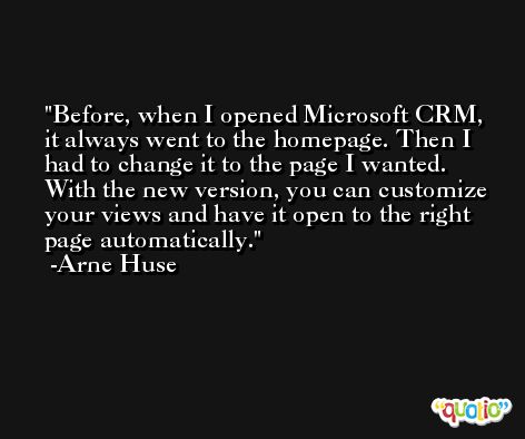 Before, when I opened Microsoft CRM, it always went to the homepage. Then I had to change it to the page I wanted. With the new version, you can customize your views and have it open to the right page automatically. -Arne Huse