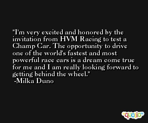 I'm very excited and honored by the invitation from HVM Racing to test a Champ Car. The opportunity to drive one of the world's fastest and most powerful race cars is a dream come true for me and I am really looking forward to getting behind the wheel. -Milka Duno