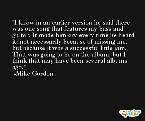 I know in an earlier version he said there was one song that features my bass and guitar. It made him cry every time he heard it; not necessarily because of missing me, but because it was a successful little jam. That was going to be on the album, but I think that may have been several albums ago. -Mike Gordon