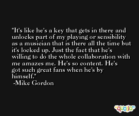 It's like he's a key that gets in there and unlocks part of my playing or sensibility as a musician that is there all the time but it's locked up. Just the fact that he's willing to do the whole collaboration with me amazes me. He's so content. He's got such great fans when he's by himself. -Mike Gordon