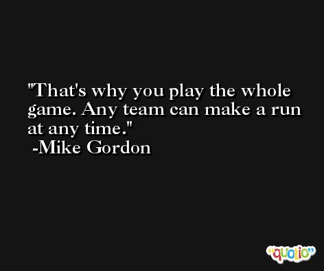 That's why you play the whole game. Any team can make a run at any time. -Mike Gordon