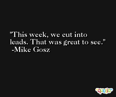 This week, we cut into leads. That was great to see. -Mike Gosz