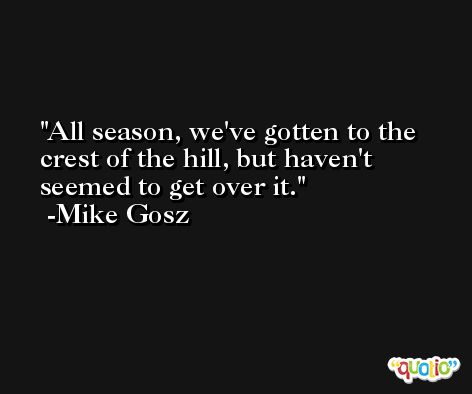 All season, we've gotten to the crest of the hill, but haven't seemed to get over it. -Mike Gosz