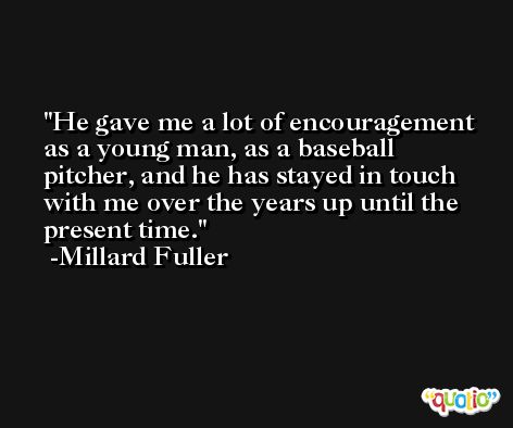 He gave me a lot of encouragement as a young man, as a baseball pitcher, and he has stayed in touch with me over the years up until the present time. -Millard Fuller