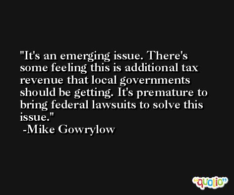 It's an emerging issue. There's some feeling this is additional tax revenue that local governments should be getting. It's premature to bring federal lawsuits to solve this issue. -Mike Gowrylow