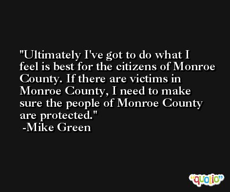 Ultimately I've got to do what I feel is best for the citizens of Monroe County. If there are victims in Monroe County, I need to make sure the people of Monroe County are protected. -Mike Green